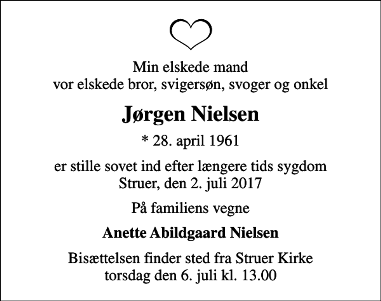 <p>Min elskede mand vor elskede bror, svigersøn, svoger og onkel<br />Jørgen Nielsen<br />* 28. april 1961<br />er stille sovet ind efter længere tids sygdom Struer, den 2. juli 2017<br />På familiens vegne<br />Anette Abildgaard Nielsen<br />Bisættelsen finder sted fra Struer Kirke torsdag den 6. juli kl. 13.00</p>