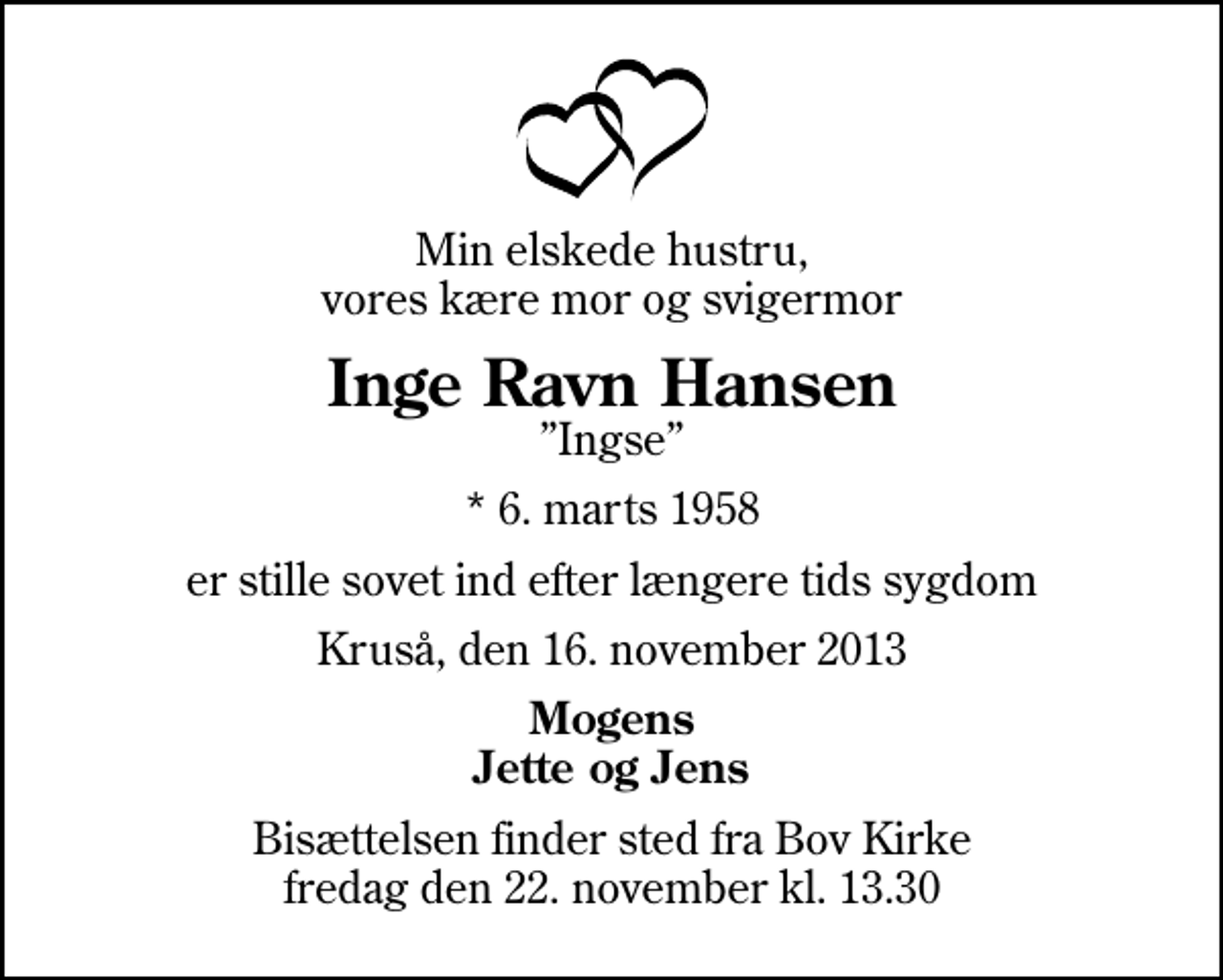 <p>Min elskede hustru, vores kære mor og svigermor<br />Inge Ravn Hansen<br />Ingse<br />* 6. marts 1958<br />er stille sovet ind efter længere tids sygdom<br />Kruså, den 16. november 2013<br />Mogens Jette og Jens<br />Bisættelsen finder sted fra Bov Kirke fredag den 22. november kl. 13.30</p>