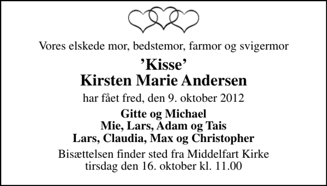 <p>Vores elskede mor, bedstemor, farmor og svigermor<br />Kisse Kirsten Marie Andersen<br />har fået fred, den 9. oktober 2012<br />Gitte og Michael Mie, Lars, Adam og Tais Lars, Claudia, Max og Christopher<br />Bisættelsen finder sted fra Middelfart Kirke tirsdag den 16. oktober kl. 11.00</p>