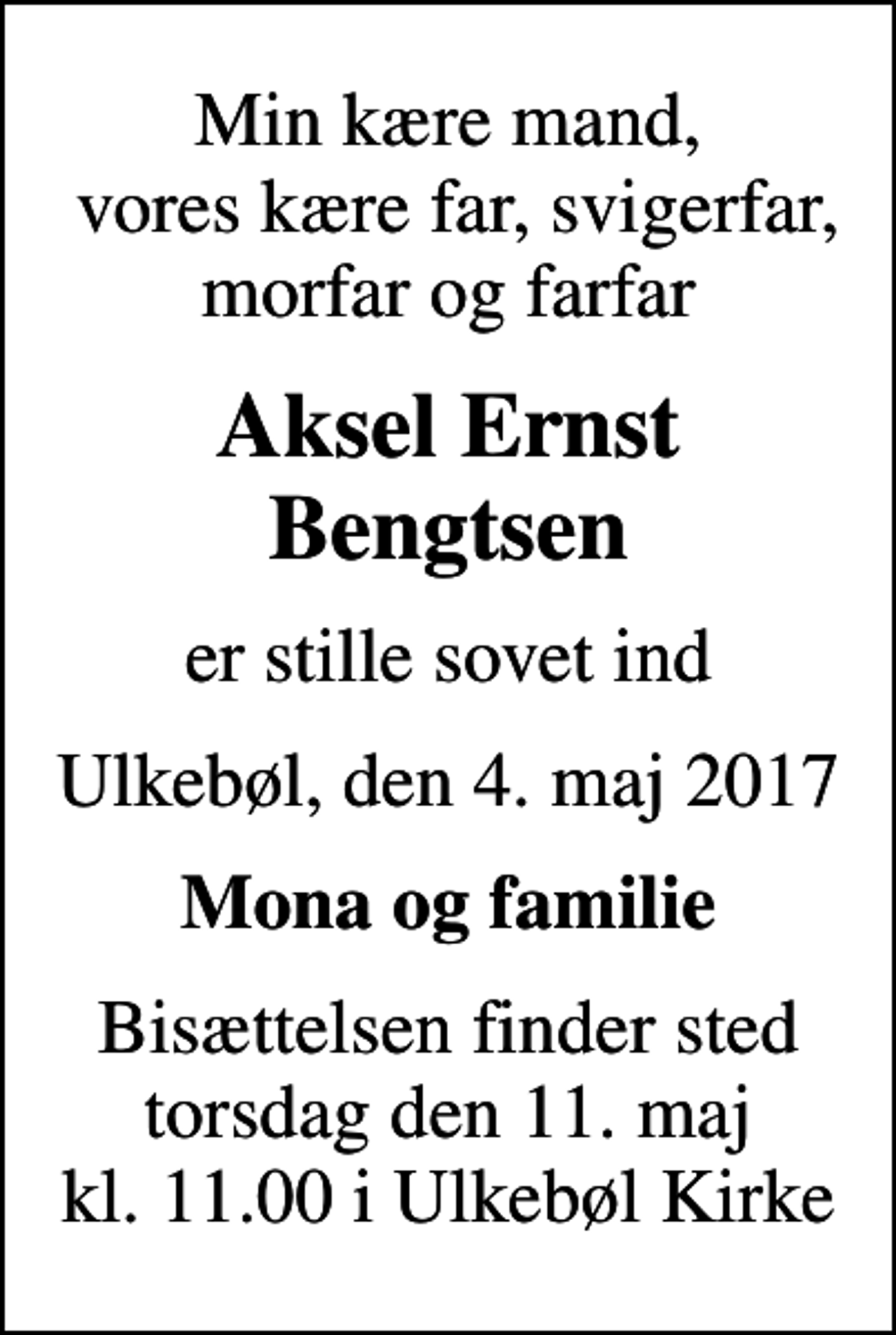 <p>Min kære mand, vores kære far, svigerfar, morfar og farfar<br />Aksel Ernst Bengtsen<br />er stille sovet ind<br />Ulkebøl, den 4. maj 2017<br />Mona og familie<br />Bisættelsen finder sted torsdag den 11. maj kl. 11.00 i Ulkebøl Kirke</p>
