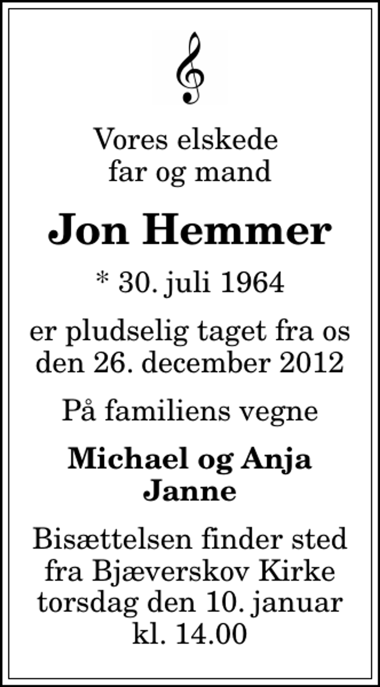 <p>Vores elskede far og mand<br />Jon Hemmer<br />* 30. juli 1964<br />er pludselig taget fra os den 26. december 2012<br />På familiens vegne<br />Michael og Anja Janne<br />Bisættelsen finder sted fra Bjæverskov Kirke torsdag den 10. januar kl. 14.00</p>