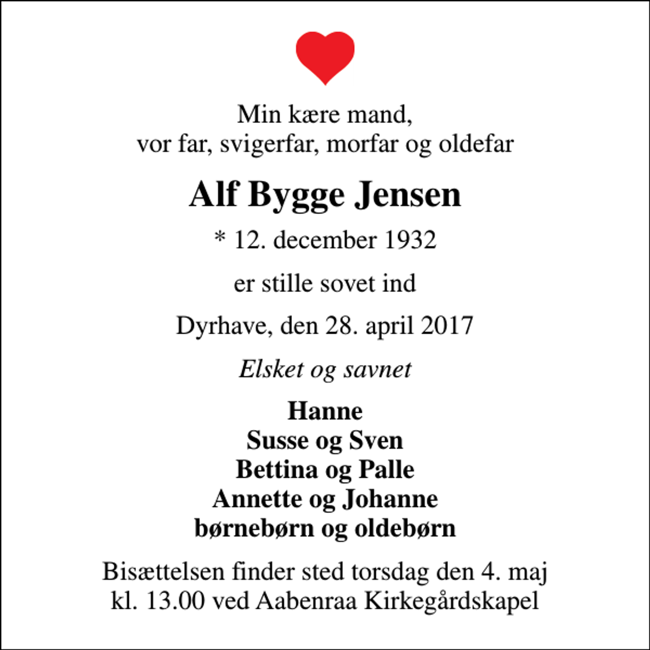 <p>Min kære mand, vor far, svigerfar, morfar og oldefar<br />Alf Bygge Jensen<br />* 12. december 1932<br />er stille sovet ind<br />Dyrhave, den 28. april 2017<br />Elsket og savnet<br />Hanne Susse og Sven Bettina og Palle Annette og Johanne børnebørn og oldebørn<br />Bisættelsen finder sted torsdag den 4. maj kl. 13.00 ved Aabenraa Kirkegårdskapel</p>