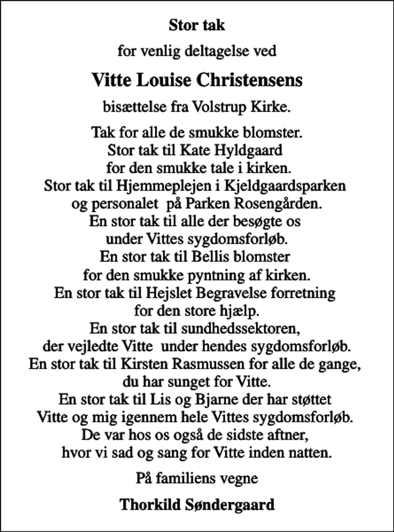 <p>Stor tak<br />for venlig deltagelse ved<br />Vitte Louise Christensens<br />bisættelse fra Volstrup Kirke.<br />Tak for alle de smukke blomster. Stor tak til Kate Hyldgaard for den smukke tale i kirken. Stor tak til Hjemmeplejen i Kjeldgaardsparken og personalet på Parken Rosengården. En stor tak til alle der besøgte os under Vittes sygdomsforløb. En stor tak til Bellis blomster for den smukke pyntning af kirken. En stor tak til Hejslet Begravelse forretning for den store hjælp. En stor tak til sundhedssektoren, der vejledte Vitte under hendes sygdomsforløb. En stor tak til Kirsten Rasmussen for alle de gange, du har sunget for Vitte. En stor tak til Lis og Bjarne der har støttet Vitte og mig igennem hele Vittes sygdomsforløb. De var hos os også de sidste aftner, hvor vi sad og sang for Vitte inden natten.<br />På familiens vegne<br />Thorkild Søndergaard</p>