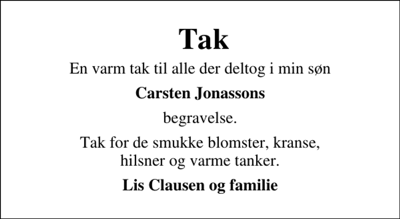 <p>Tak<br />En varm tak til alle der deltog i min søn<br />Carsten Jonassons<br />begravelse.<br />Tak for de smukke blomster, kranse, hilsner og varme tanker.<br />Lis Clausen og familie</p>