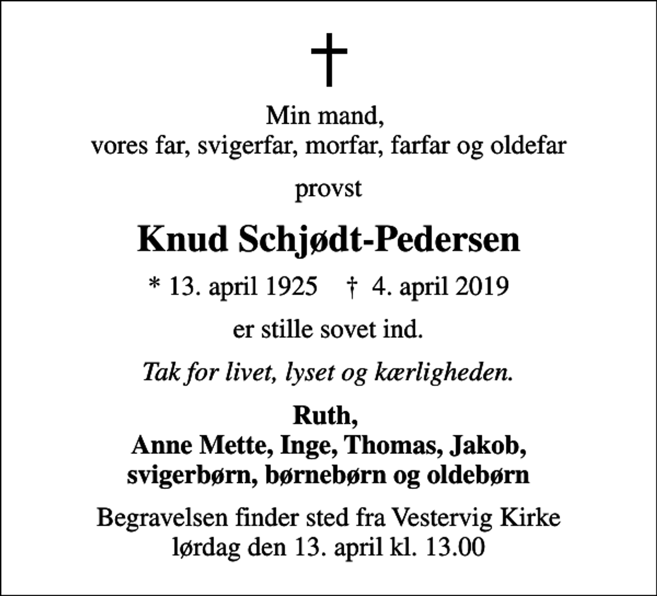 <p>Min mand, vores far, svigerfar, morfar, farfar og oldefar<br />provst<br />Knud Schjødt-Pedersen<br />* 13. april 1925 ✝ 4. april 2019<br />er stille sovet ind.<br />Tak for livet, lyset og kærligheden.<br />Ruth, Anne Mette, Inge, Thomas, Jakob, svigerbørn, børnebørn og oldebørn<br />Begravelsen finder sted fra Vestervig Kirke lørdag den 13. april kl. 13.00</p>