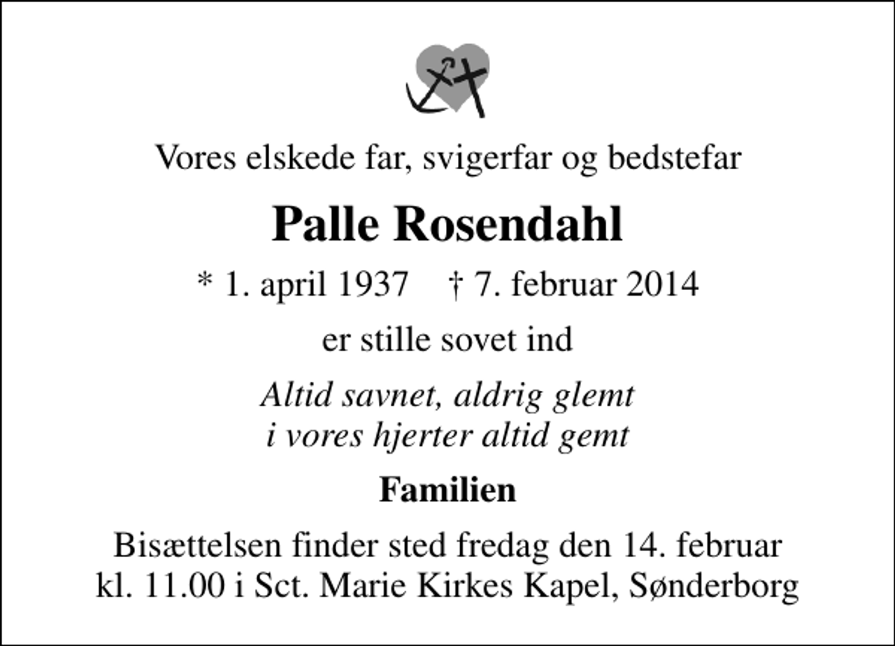 <p>Vores elskede far, svigerfar og bedstefar<br />Palle Rosendahl<br />* 1. april 1937 ✝ 7. februar 2014<br />er stille sovet ind<br />Altid savnet, aldrig glemt i vores hjerter altid gemt<br />Familien<br />Bisættelsen finder sted fredag den 14. februar kl. 11.00 i Sankt Marie Kirkes Kapel, Sønderborg</p>