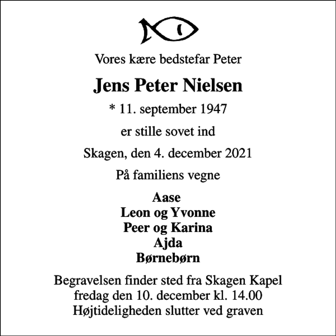 <p>Vores kære bedstefar Peter<br />Jens Peter Nielsen<br />* 11. september 1947<br />er stille sovet ind<br />Skagen, den 4. december 2021<br />På familiens vegne<br />Aase Leon og Yvonne Peer og Karina Ajda Børnebørn<br />Begravelsen finder sted fra Skagen Kapel fredag den 10. december kl. 14.00 Højtideligheden slutter ved graven</p>