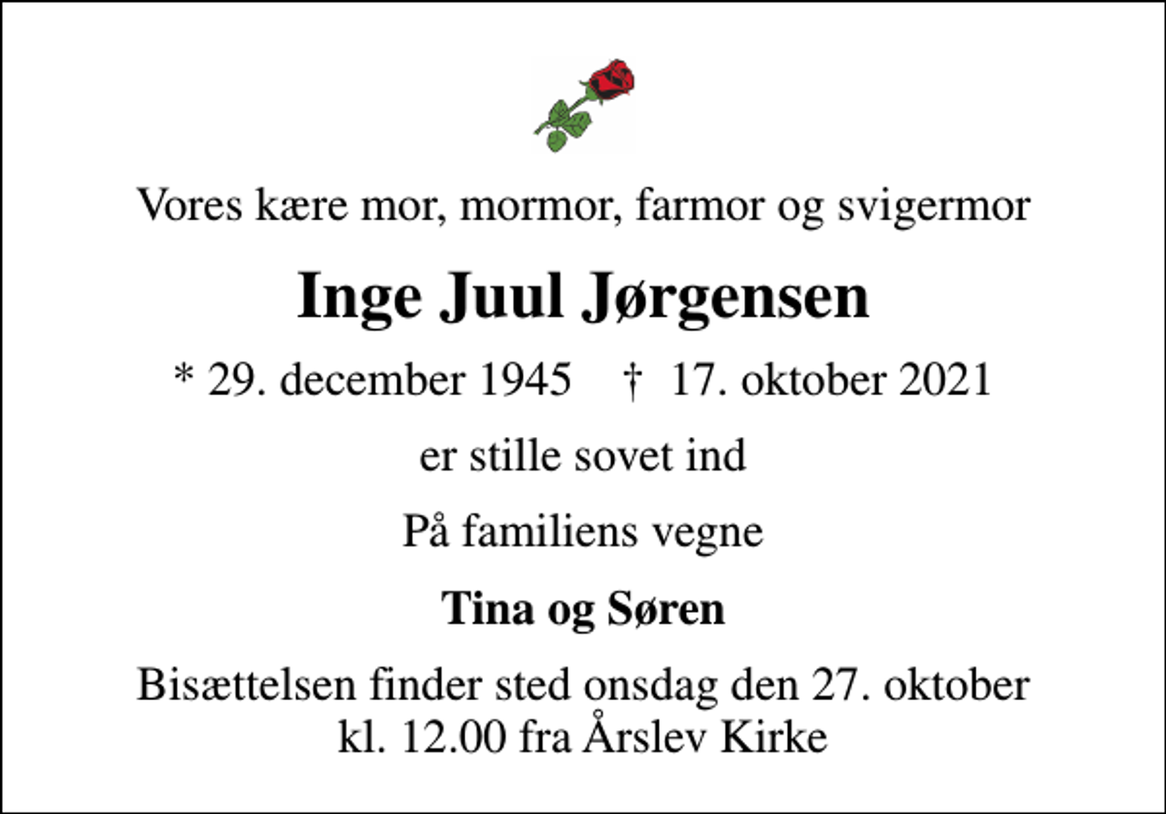 <p>Vores kære mor, mormor, farmor og svigermor<br />Inge Juul Jørgensen<br />* 29. december 1945 ✝ 17. oktober 2021<br />er stille sovet ind<br />På familiens vegne<br />Tina og Søren<br />Bisættelsen finder sted onsdag den 27. oktober kl. 12.00 fra Årslev Kirke</p>