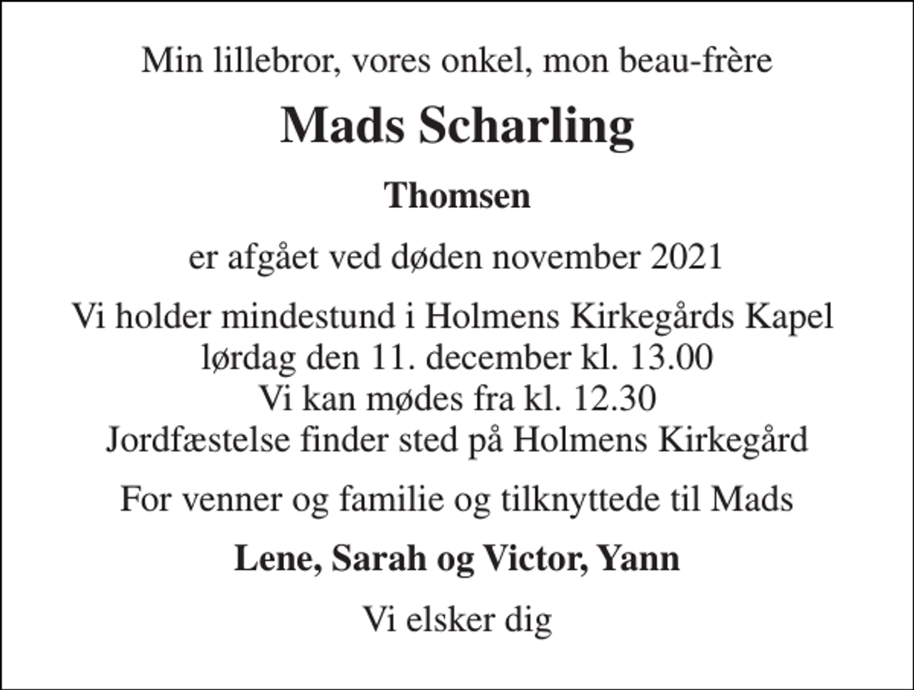 <p>Min lillebror, vores onkel, mon beau-frère<br />Mads Scharling<br />Thomsen<br />er afgået ved døden november 2021<br />Vi holder mindestund i Holmens Kirkegårds Kapel lørdag den 11. december kl. 13.00 Vi kan mødes fra kl. 12.30 Jordfæstelse finder sted på Holmens Kirkegård<br />For venner og familie og tilknyttede til Mads<br />Lene, Sarah og Victor, Yann<br />Vi elsker dig</p>