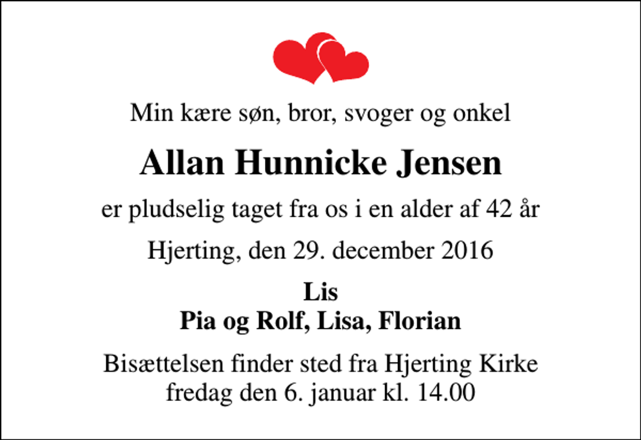 <p>Min kære søn, bror, svoger og onkel<br />Allan Hunnicke Jensen<br />er pludselig taget fra os i en alder af 42 år<br />Hjerting, den 29. december 2016<br />Lis Pia og Rolf, Lisa, Florian<br />Bisættelsen finder sted fra Hjerting Kirke fredag den 6. januar kl. 14.00</p>