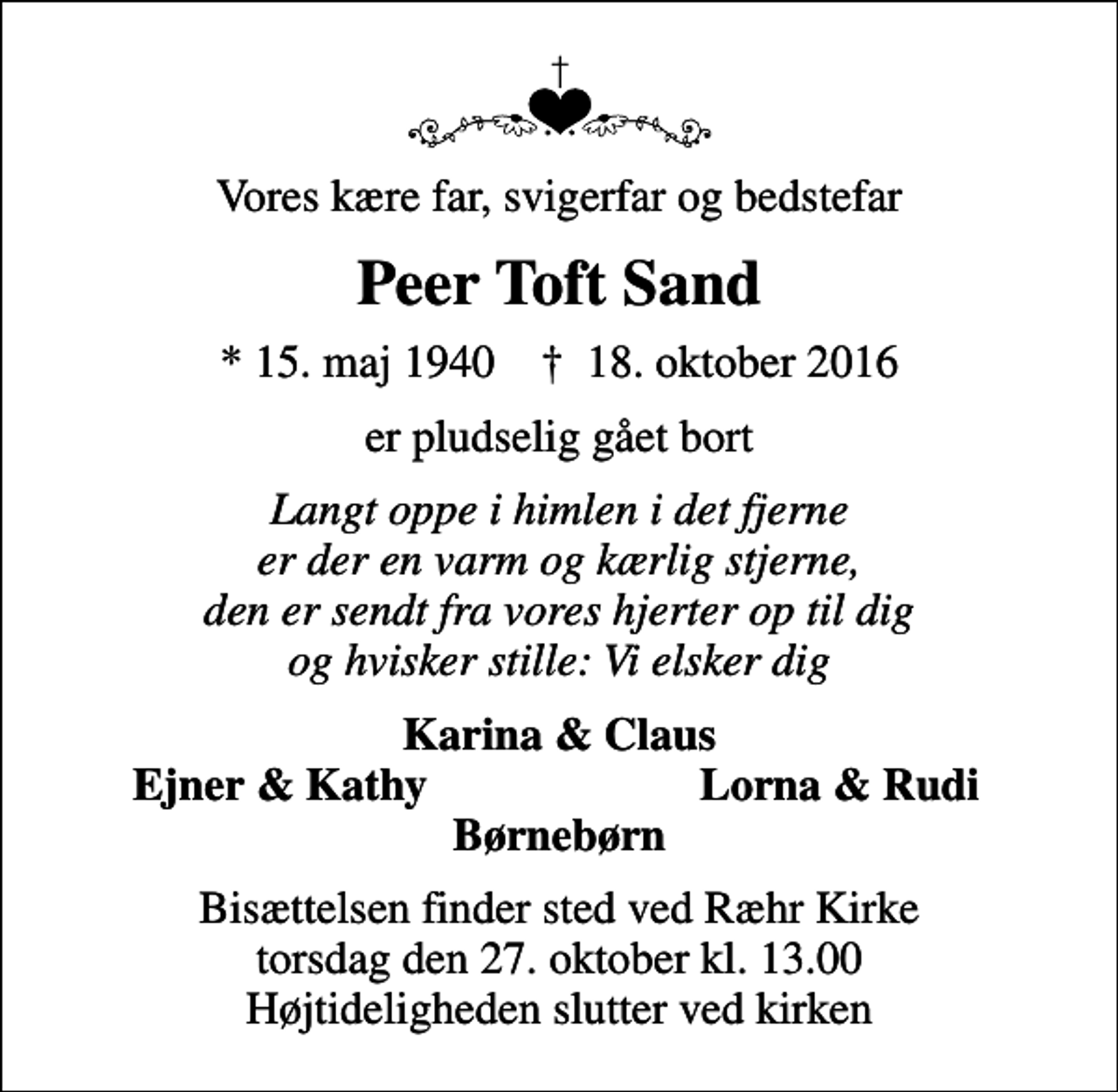<p>Vores kære far, svigerfar og bedstefar<br />Peer Toft Sand<br />* 15. maj 1940 ✝ 18. oktober 2016<br />er pludselig gået bort<br />Langt oppe i himlen i det fjerne er der en varm og kærlig stjerne, den er sendt fra vores hjerter op til dig og hvisker stille: Vi elsker dig<br />Karina &amp; Claus<br />Ejner &amp; Kathy<br />Lorna &amp; Rudi<br />Bisættelsen finder sted ved Ræhr Kirke torsdag den 27. oktober kl. 13.00 Højtideligheden slutter ved kirken</p>