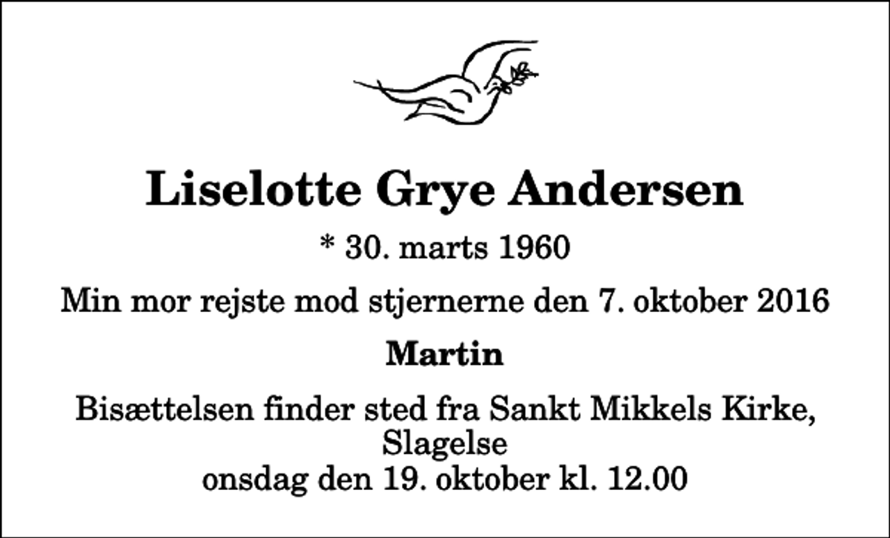 <p>Liselotte Grye Andersen<br />* 30. marts 1960<br />Min mor rejste mod stjernerne den 7. oktober 2016<br />Martin<br />Bisættelsen finder sted fra Sankt Mikkels Kirke, Slagelse onsdag den 19. oktober kl. 12.00</p>