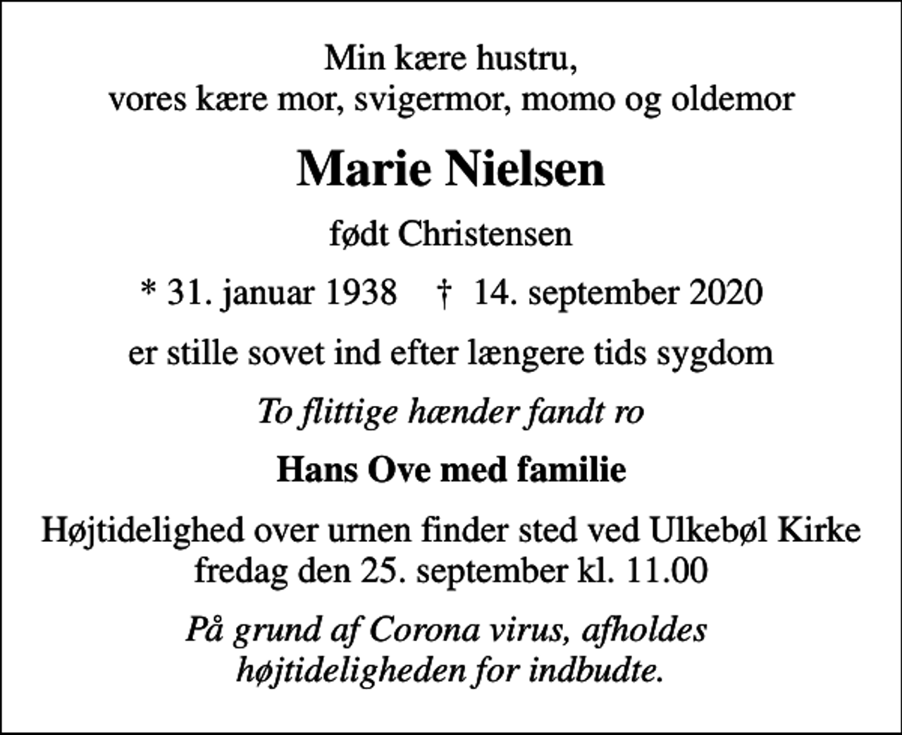 <p>Min kære hustru, vores kære mor, svigermor, momo og oldemor<br />Marie Nielsen<br />født Christensen<br />* 31. januar 1938 ✝ 14. september 2020<br />er stille sovet ind efter længere tids sygdom<br />To flittige hænder fandt ro<br />Hans Ove med familie<br />Højtidelighed over urnen finder sted ved Ulkebøl Kirke fredag den 25. september kl. 11.00<br />På grund af Corona virus, afholdes højtideligheden for indbudte.</p>