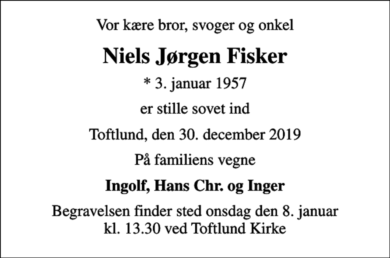 <p>Vor kære bror, svoger og onkel<br />Niels Jørgen Fisker<br />* 3. januar 1957<br />er stille sovet ind<br />Toftlund, den 30. december 2019<br />På familiens vegne<br />Ingolf, Hans Chr. og Inger<br />Begravelsen finder sted onsdag den 8. januar kl. 13.30 ved Toftlund Kirke</p>