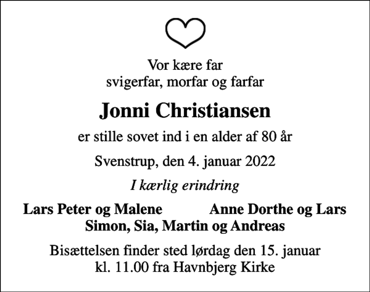 <p>Vor kære far svigerfar, morfar og farfar<br />Jonni Christiansen<br />er stille sovet ind i en alder af 80 år<br />Svenstrup, den 4. januar 2022<br />I kærlig erindring<br />Lars Peter og Malene<br />Anne Dorthe og Lars<br />Bisættelsen finder sted lørdag den 15. januar kl. 11.00 fra Havnbjerg Kirke</p>