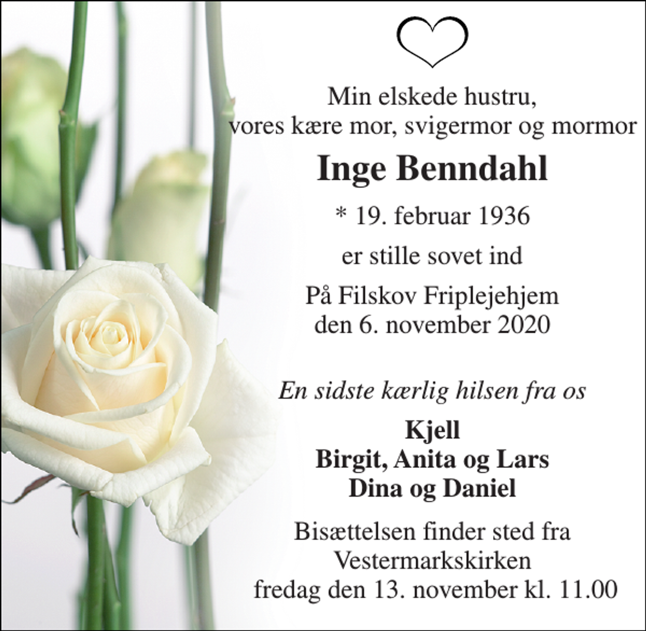 <p>Min elskede hustru, vores kære mor, svigermor og mormor<br />Inge Benndahl<br />*​ 19. februar 1936<br />er stille sovet ind<br />På Filskov Friplejehjem den 6. november 2020<br />En sidste kærlig hilsen fra os<br />Kjell Birgit, Anita og Lars Dina og Daniel<br />Bisættelsen​ finder sted fra Vestermarkskirken fredag den 13. november​ kl. 11.00</p>