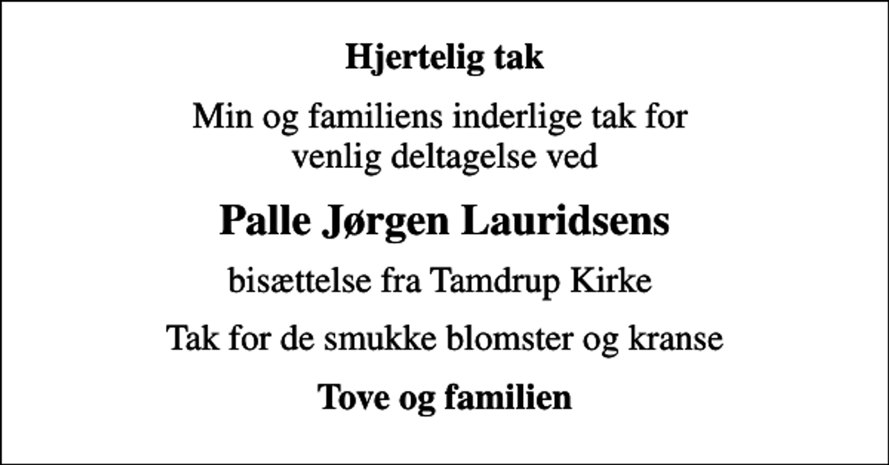 <p>Hjertelig tak<br />Min og familiens inderlige tak for venlig deltagelse ved<br />Palle Jørgen Lauridsens<br />bisættelse fra Tamdrup Kirke<br />Tak for de smukke blomster og kranse<br />Tove og familien</p>