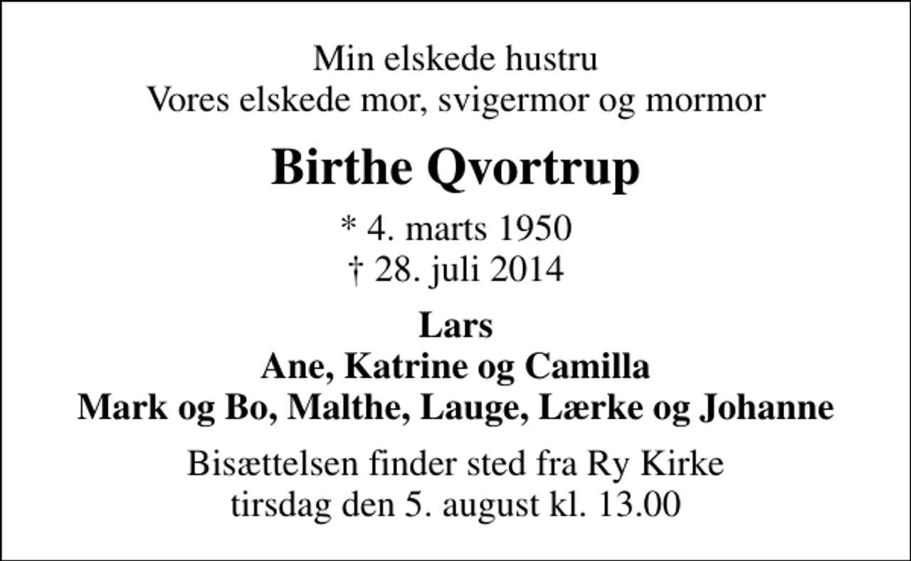 <p>Min elskede hustru Vores elskede mor, svigermor og mormor<br />Birthe Qvortrup<br />* 4. marts 1950<br />✝ 28. juli 2014<br />Lars Ane, Katrine og Camilla Mark og Bo, Malthe, Lauge, Lærke og Johanne<br />Bisættelsen finder sted fra Ry Kirke tirsdag den 5. august kl. 13.00</p>