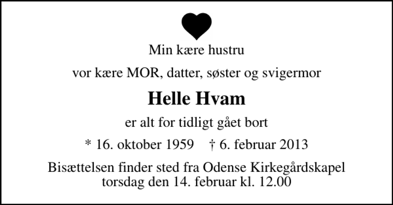 <p>Min kære hustru<br />vor kære MOR, datter, søster og svigermor<br />Helle Hvam<br />er alt for tidligt gået bort<br />* 16. oktober 1959 ✝ 6. februar 2013<br />Bisættelsen finder sted fra Odense Kirkegårdskapel torsdag den 14. februar kl. 12.00</p>
