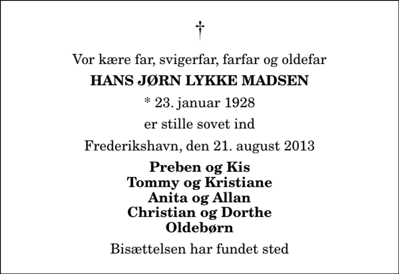 <p>Vor kære far, svigerfar, farfar og oldefar<br />Hans Jørn Lykke Madsen<br />* 23. januar 1928<br />er stille sovet ind<br />Frederikshavn, den 21. august 2013<br />Preben og Kis Tommy og Kristiane Anita og Allan Christian og Dorthe Oldebørn<br />Bisættelsen har fundet sted</p>