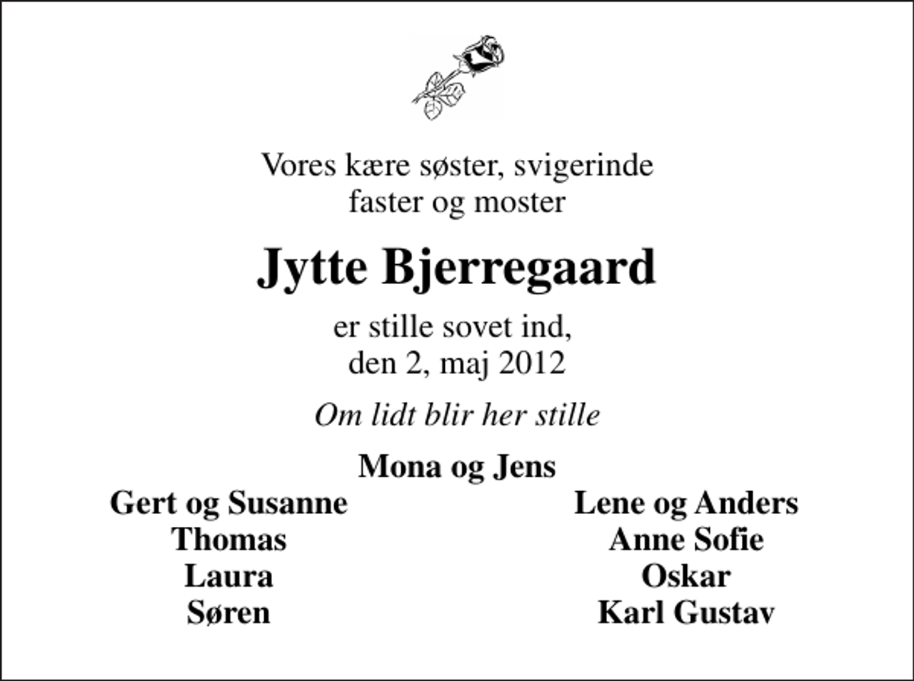<p>Vores kære søster, svigerinde faster og moster<br />Jytte Bjerregaard<br />er stille sovet ind, den 2, maj 2012<br />Om lidt blir her stille<br />Mona og Jens<br />Gert og Susanne<br />Lene og Anders<br />Thomas<br />Anne Sofie<br />Laura<br />Oskar<br />Søren<br />Karl Gustav</p>