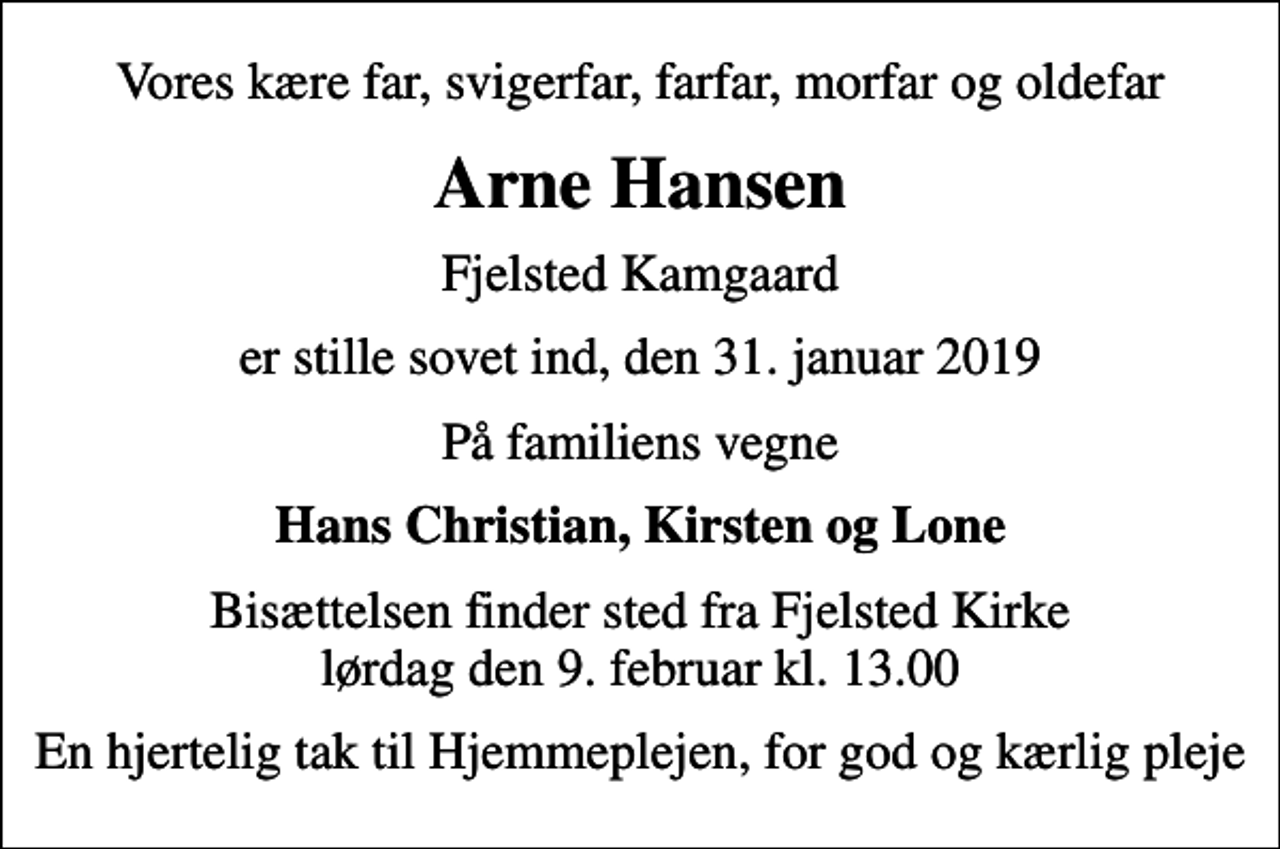 <p>Vores kære far, svigerfar, farfar, morfar og oldefar<br />Arne Hansen<br />Fjelsted Kamgaard<br />er stille sovet ind, den 31. januar 2019<br />På familiens vegne<br />Hans Christian, Kirsten og Lone<br />Bisættelsen finder sted fra Fjelsted Kirke lørdag den 9. februar kl. 13.00<br />En hjertelig tak til Hjemmeplejen, for god og kærlig pleje</p>