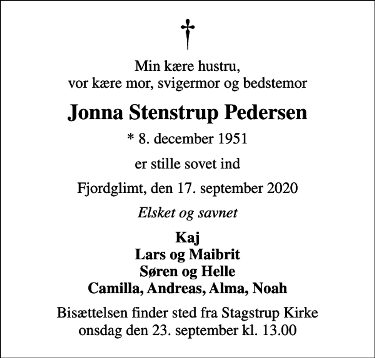 <p>Min kære hustru, vor kære mor, svigermor og bedstemor<br />Jonna Stenstrup Pedersen<br />* 8. december 1951<br />er stille sovet ind<br />Fjordglimt, den 17. september 2020<br />Elsket og savnet<br />Kaj Lars og Maibrit Søren og Helle Camilla, Andreas, Alma, Noah<br />Bisættelsen finder sted fra Stagstrup Kirke onsdag den 23. september kl. 13.00</p>