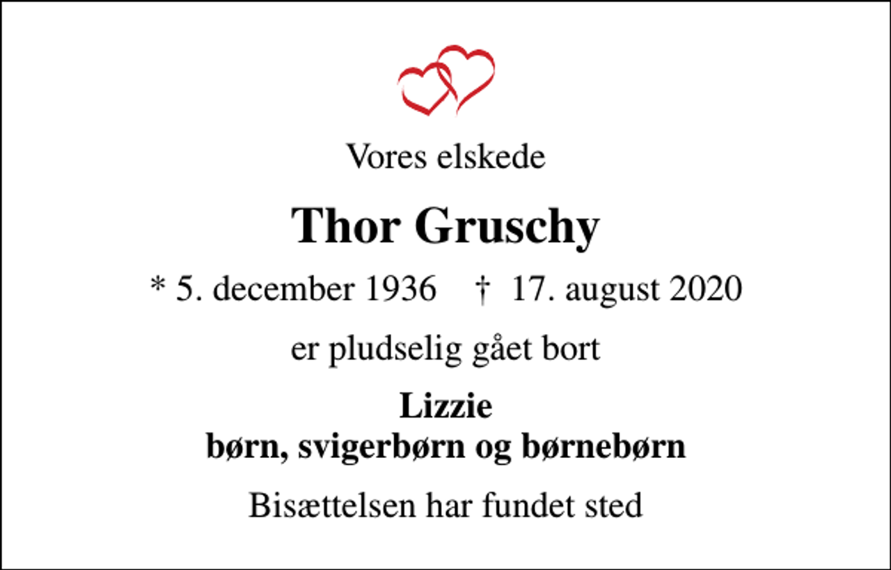 <p>Vores elskede<br />Thor Gruschy<br />* 5. december 1936 ✝ 17. august 2020<br />er pludselig gået bort<br />Lizzie børn, svigerbørn og børnebørn<br />Bisættelsen har fundet sted</p>