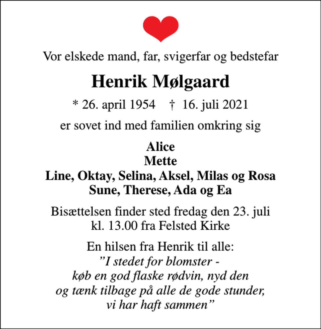 <p>Vor elskede mand, far, svigerfar og bedstefar<br />Henrik Mølgaard<br />* 26. april 1954 ✝ 16. juli 2021<br />er sovet ind med familien omkring sig<br />Alice Mette Line, Oktay, Selina, Aksel, Milas og Rosa Sune, Therese, Ada og Ea<br />Bisættelsen finder sted fredag den 23. juli kl. 13.00 fra Felsted Kirke<br />En hilsen fra Henrik til alle: <!--filtered-->I stedet for blomster - køb en god flaske rødvin, nyd den og tænk tilbage på alle de gode stunder, vi har haft sammen</p>