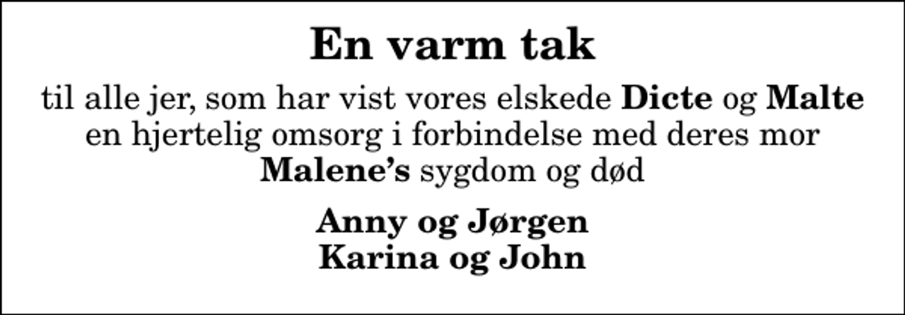 <p>En varm tak<br />til alle jer, som har vist vores elskede <em>Dicte</em> og <em>Malte</em> en hjertelig omsorg i forbindelse med deres mor<em> Malenes</em> sygdom og død<br />Anny og Jørgen Karina og John</p>