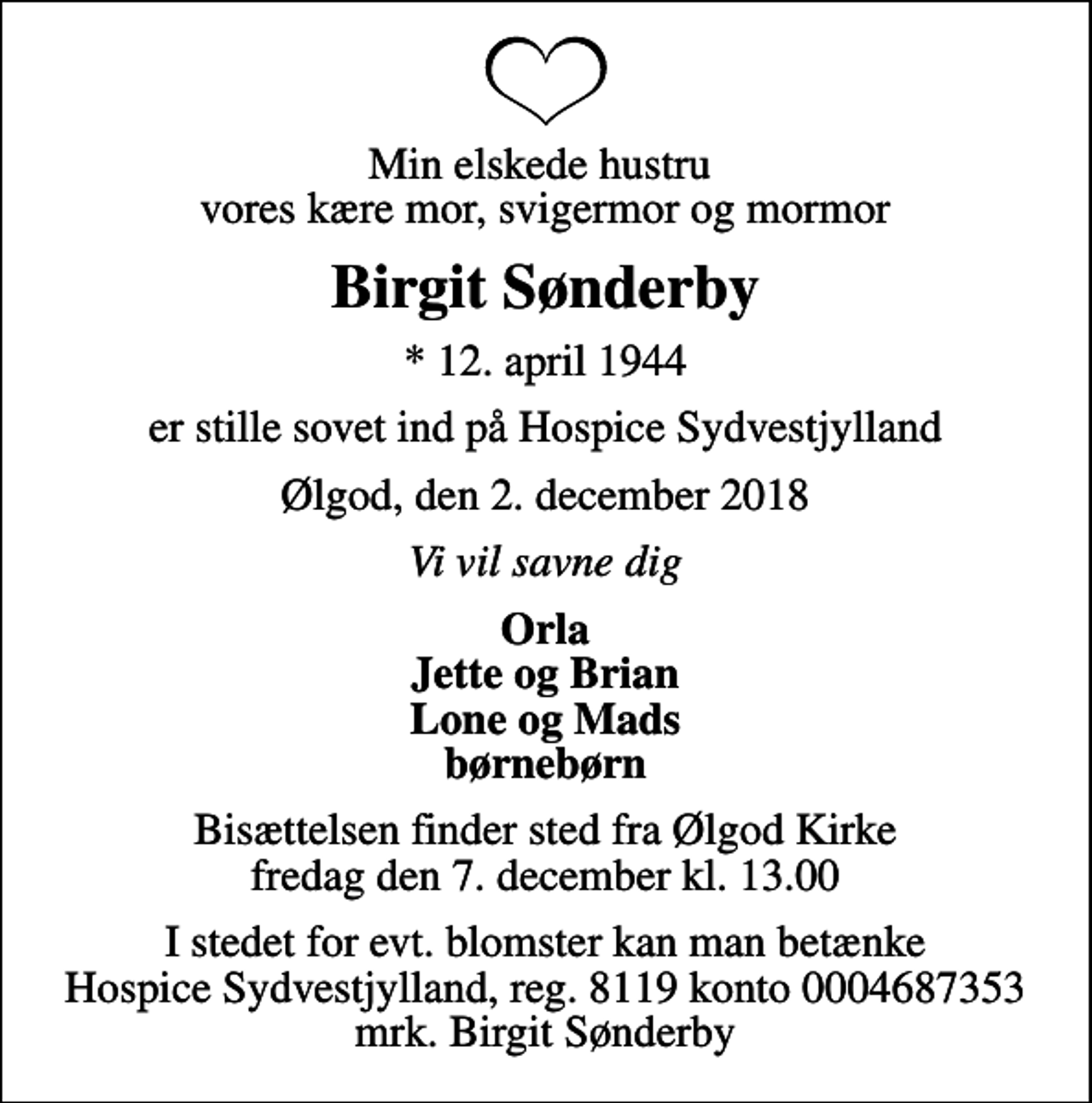 <p>Min elskede hustru vores kære mor, svigermor og mormor<br />Birgit Sønderby<br />* 12. april 1944<br />er stille sovet ind på Hospice Sydvestjylland<br />Ølgod, den 2. december 2018<br />Vi vil savne dig<br />Orla Jette og Brian Lone og Mads børnebørn<br />Bisættelsen finder sted fra Ølgod Kirke fredag den 7. december kl. 13.00<br />I stedet for evt. blomster kan man betænke<br />Hospice Sydvestjylland, Støtteforening Reg.8119konto0004687353mrk. Birgit<br />Sønderby</p>