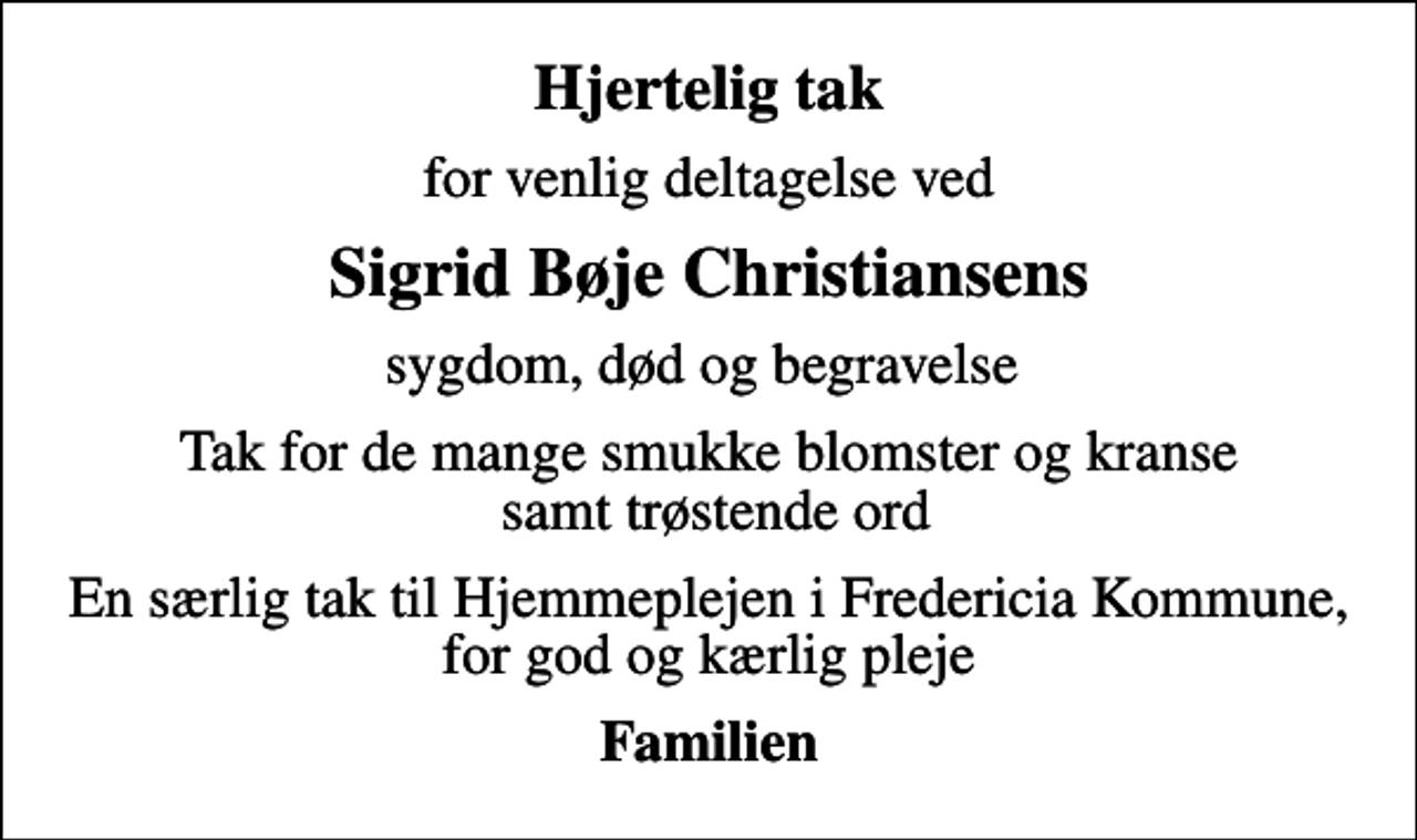 <p>Hjertelig tak<br />for venlig deltagelse ved<br />Sigrid Bøje Christiansens<br />sygdom, død og begravelse<br />Tak for de mange smukke blomster og kranse samt trøstende ord<br />En særlig tak til Hjemmeplejen i Fredericia Kommune, for god og kærlig pleje<br />Familien</p>