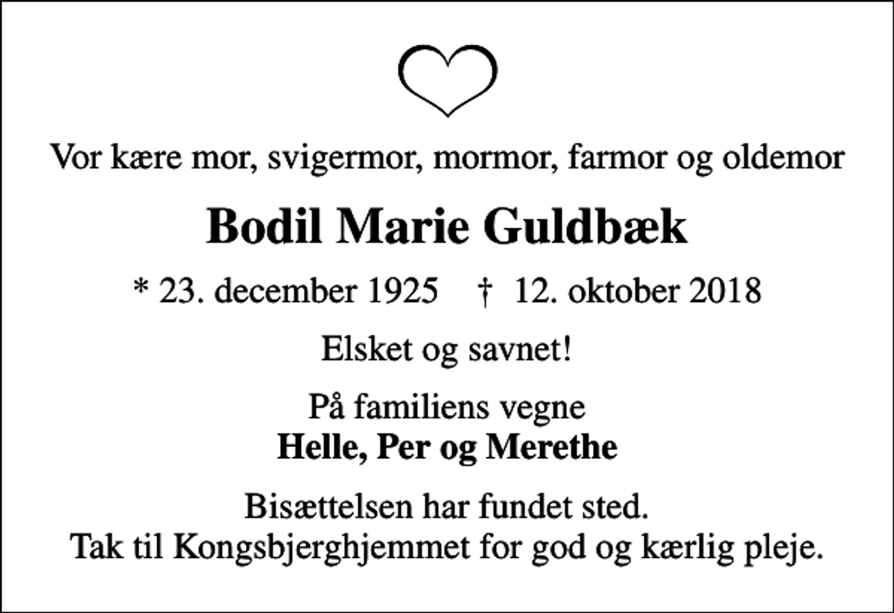 <p>Vor kære mor, svigermor, mormor, farmor og oldemor<br />Bodil Marie Guldbæk<br />* 23. december 1925 ✝ 12. oktober 2018<br />Elsket og savnet!<br />På familiens vegne <em>Helle, Per og Merethe<br />Bisættelsen har fundet sted. Tak til Kongsbjerghjemmet for god og kærlig pleje.</em></p>