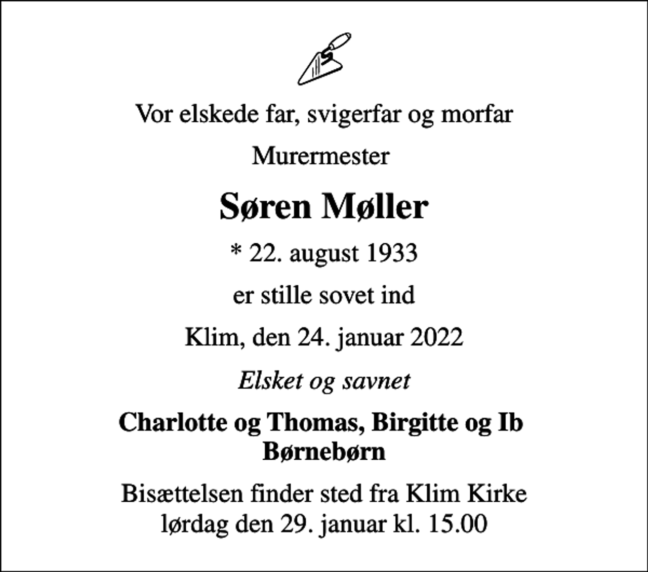 <p>Vor elskede far, svigerfar og morfar<br />Murermester<br />Søren Møller<br />* 22. august 1933<br />er stille sovet ind<br />Klim, den 24. januar 2022<br />Elsket og savnet<br />Charlotte og Thomas, Birgitte og Ib Børnebørn<br />Bisættelsen finder sted fra Klim Kirke lørdag den 29. januar kl. 15.00</p>