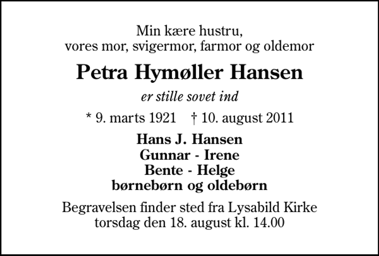 <p>Min kære hustru, vores mor, svigermor, farmor og oldemor<br />Petra Hymøller Hansen<br />er stille sovet ind<br />* 9. marts 1921 ✝ 10. august 2011<br />Hans J. Hansen Gunnar - Irene Bente - Helge børnebørn og oldebørn<br />Begravelsen finder sted fra Lysabild Kirke torsdag den 18. august kl. 14.00</p>