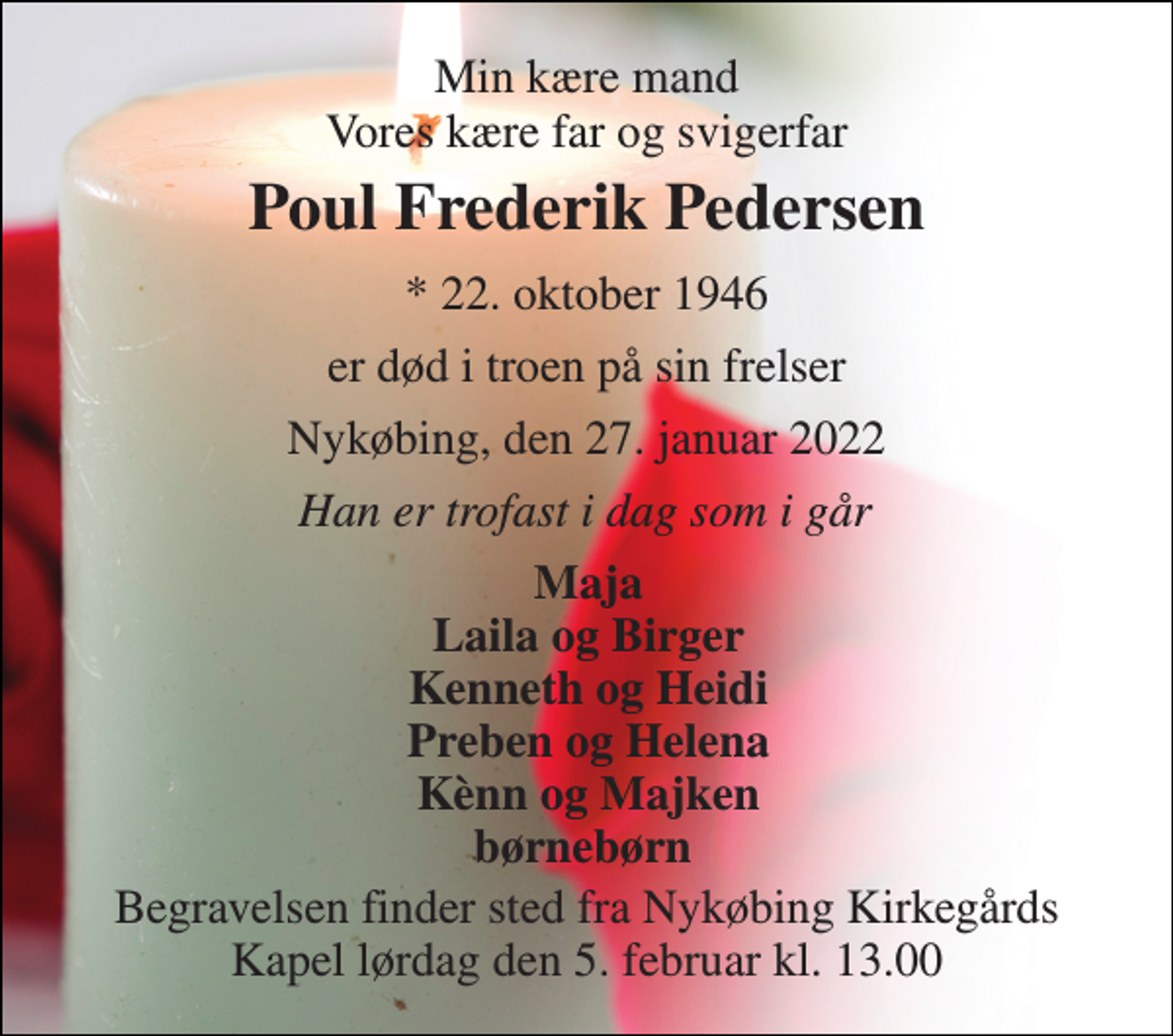 <p>Min kære mand Vores kære far og svigerfar<br />Poul Frederik Pedersen<br />*​ 22. oktober 1946<br />er død i troen på sin frelser<br />Nykøbing, den 27. januar 2022<br />Han er trofast i dag som i går<br />Maja Laila og Birger Kenneth og Heidi Preben og Helena Kènn og Majken børnebørn<br />Begravelsen​ finder sted fra Nykøbing Kirkegårds​ Kapel lørdag den 5. februar​ kl. 13.00</p>