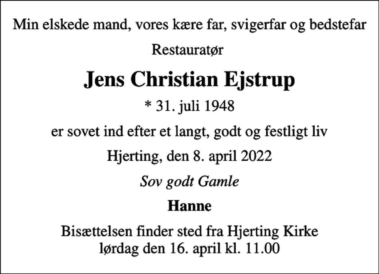 <p>Min elskede mand, vores kære far, svigerfar og bedstefar<br />Restauratør<br />Jens Christian Ejstrup<br />* 31. juli 1948<br />er sovet ind efter et langt, godt og festligt liv<br />Hjerting, den 8. april 2022<br />Sov godt Gamle<br />Hanne<br />Bisættelsen finder sted fra Hjerting Kirke lørdag den 16. april kl. 11.00</p>