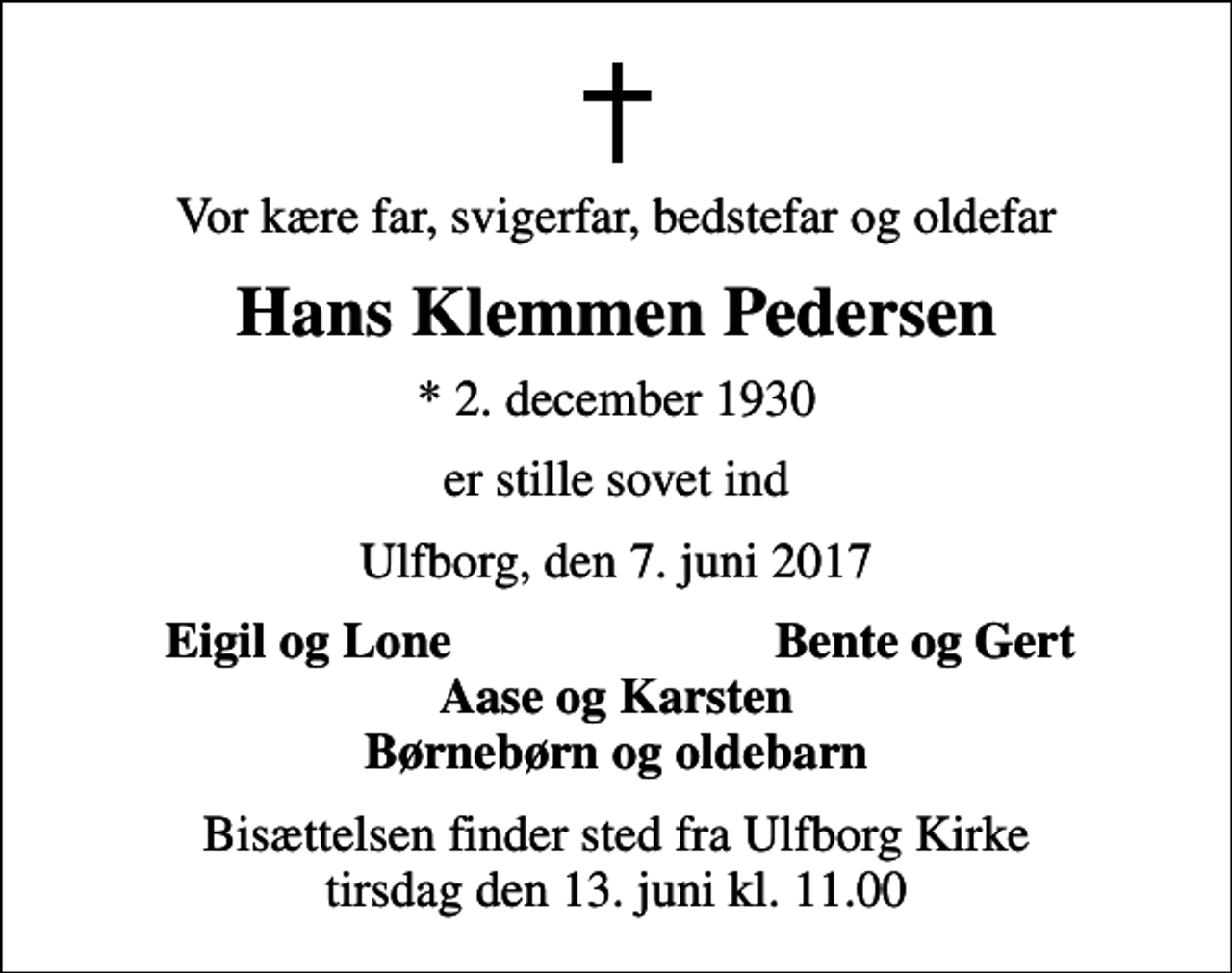 <p>Vor kære far, svigerfar, bedstefar og oldefar<br />Hans Klemmen Pedersen<br />* 2. december 1930<br />er stille sovet ind<br />Ulfborg, den 7. juni 2017<br />Eigil og Lone<br />Bente og Gert<br />Bisættelsen finder sted fra Ulfborg Kirke tirsdag den 13. juni kl. 11.00</p>