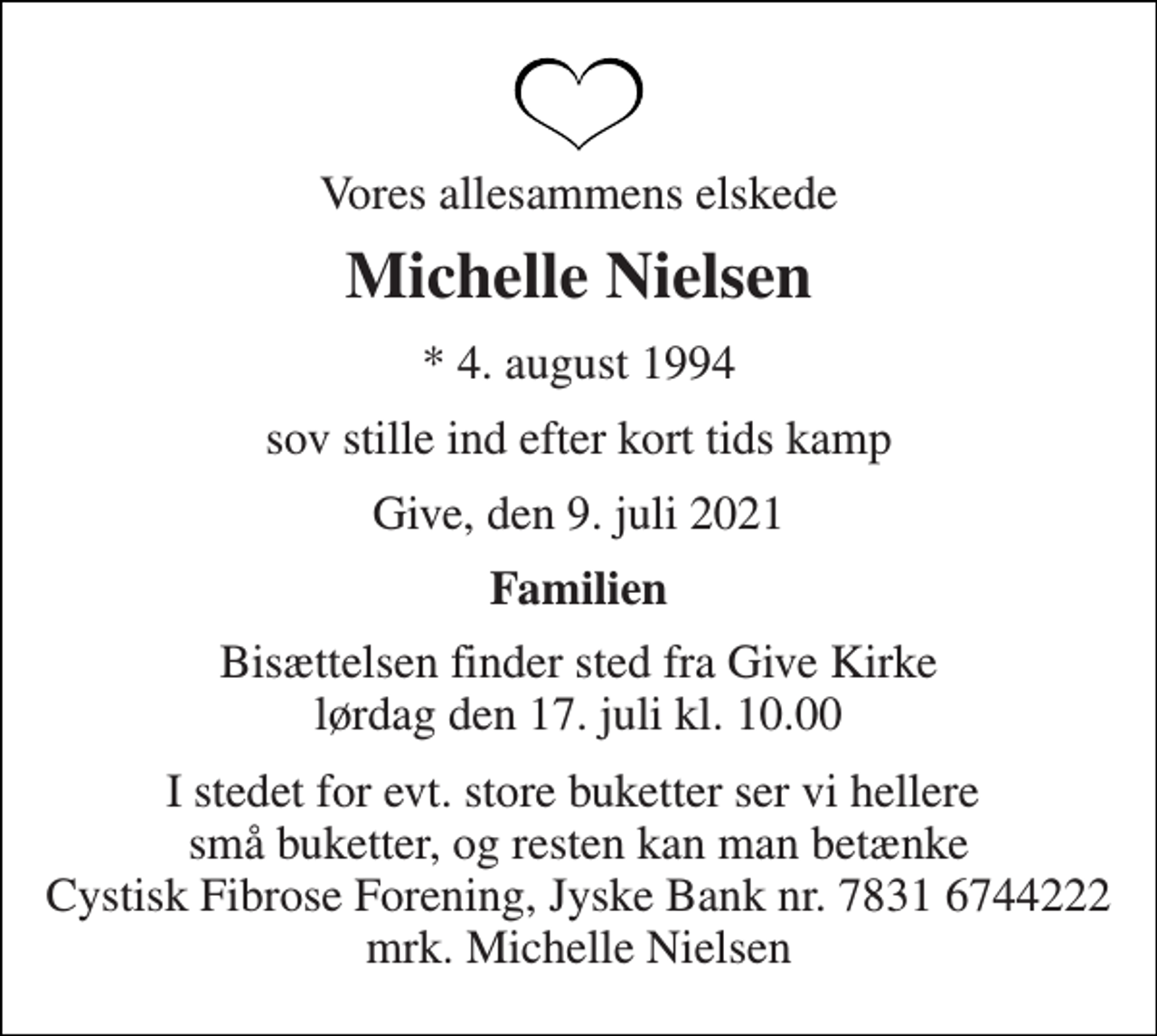 <p>Vores allesammens elskede<br />Michelle Nielsen<br />*​ 4. august 1994<br />sov stille ind efter kort tids kamp<br />Give, den 9. juli 2021<br />Familien<br />Bisættelsen​ finder sted fra Give Kirke​ lørdag den 17. juli​ kl. 10.00<br />I stedet for evt. store buketter ser vi hellere små buketter, og resten kan man betænke Cystisk Fibrose Forening, Jyske Bank nr. 7831 6744222 mrk. Michelle Nielsen</p>
