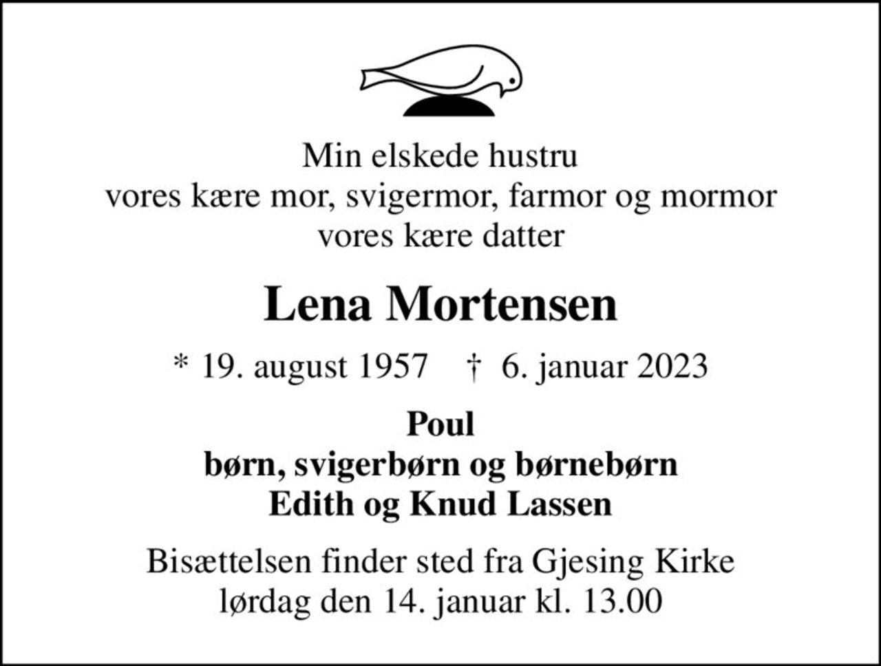 Min elskede hustru vores kære mor, svigermor, farmor og mormor vores kære datter
Lena Mortensen
* 19. august 1957    ✝ 6. januar 2023
Poul børn, svigerbørn og børnebørn Edith og Knud Lassen
Bisættelsen finder sted fra Gjesing Kirke  lørdag den 14. januar kl. 13.00