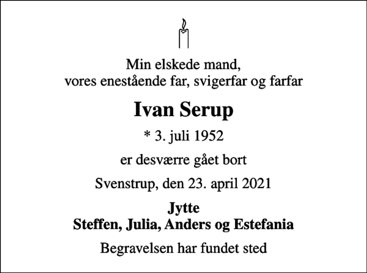 <p>Min elskede mand, vores enestående far, svigerfar og farfar<br />Ivan Serup<br />* 3. juli 1952<br />er desværre gået bort<br />Svenstrup, den 23. april 2021<br />Jytte Steffen, Julia, Anders og Estefania<br />Begravelsen har fundet sted</p>
