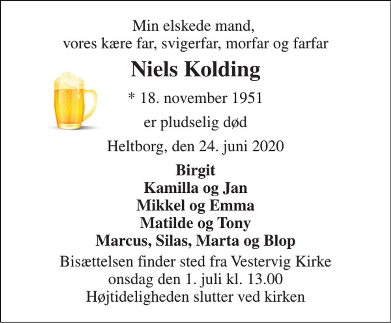 <p>Min elskede mand, vores kære far, svigerfar, morfar og farfar<br />Niels Kolding<br />*​ 18. november 1951<br />er pludselig død<br />Heltborg, den 24. juni 2020<br />Birgit Kamilla og Jan Mikkel og Emma Matilde og Tony Marcus, Silas, Marta og Blop<br />Bisættelsen​ finder sted fra Vestervig Kirke​ onsdag den 1. juli​ kl. 13.00 Højtideligheden slutter ved kirken</p>