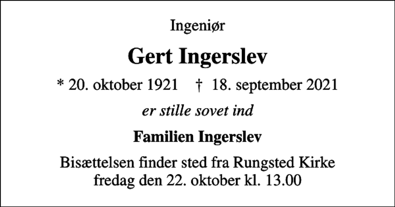 <p>Ingeniør<br />Gert Ingerslev<br />* 20. oktober 1921 ✝ 18. september 2021<br />er stille sovet ind<br />Familien Ingerslev<br />Bisættelsen finder sted fra Rungsted Kirke fredag den 22. oktober kl. 13.00</p>