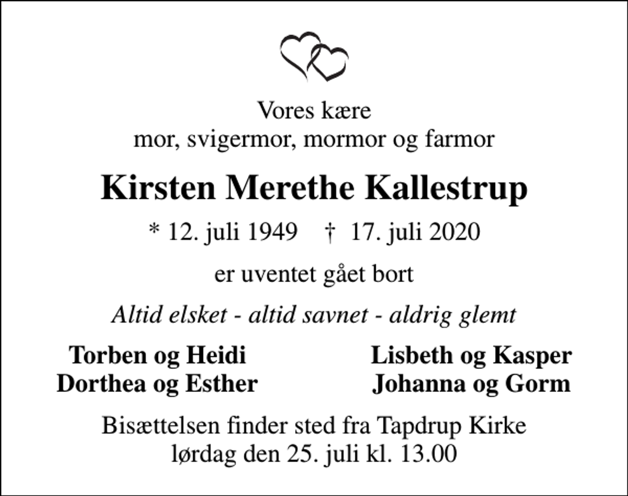 <p>Vores kære mor, svigermor, mormor og farmor<br />Kirsten Merethe Kallestrup<br />* 12. juli 1949 ✝ 17. juli 2020<br />er uventet gået bort<br />Altid elsket - altid savnet - aldrig glemt<br />Torben og Heidi<br />Lisbeth og Kasper<br />Dorthea og Esther<br />Johanna og Gorm<br />Bisættelsen finder sted fra Tapdrup Kirke lørdag den 25. juli kl. 13.00</p>