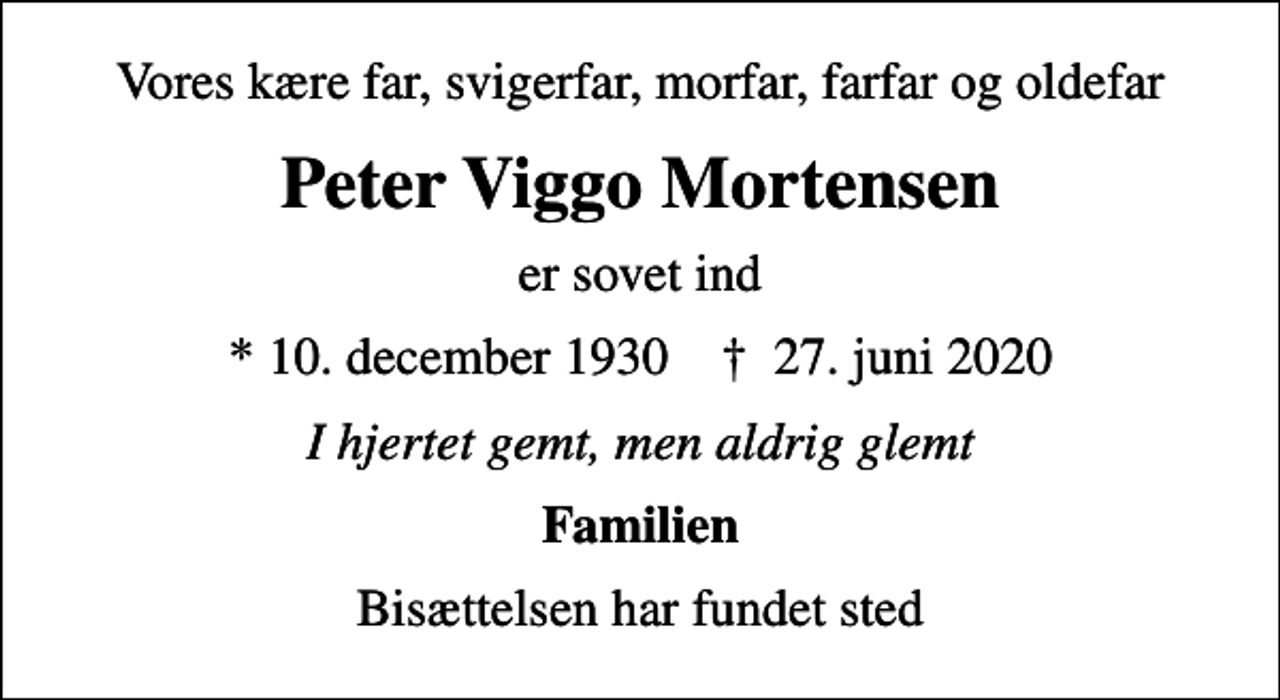 <p>Vores kære far, svigerfar, morfar, farfar og oldefar<br />Peter Viggo Mortensen<br />er sovet ind<br />* 10. december 1930 ✝ 27. juni 2020<br />I hjertet gemt, men aldrig glemt<br />Familien<br />Bisættelsen har fundet sted</p>