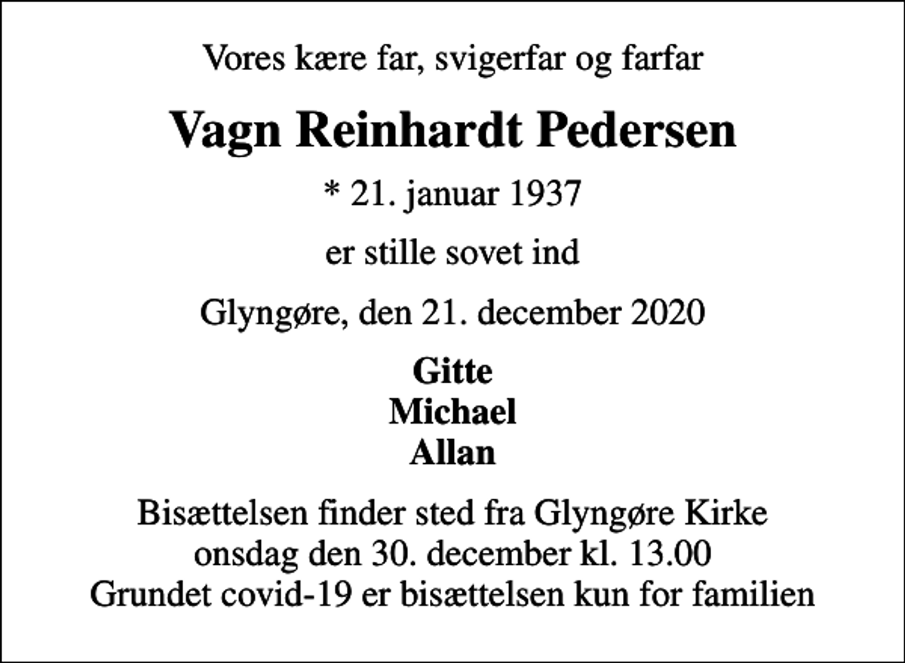 <p>Vores kære far, svigerfar og farfar<br />Vagn Reinhardt Pedersen<br />* 21. januar 1937<br />er stille sovet ind<br />Glyngøre, den 21. december 2020<br />Gitte Michael Allan<br />Bisættelsen finder sted fra Glyngøre Kirke onsdag den 30. december kl. 13.00 Grundet covid-19 er bisættelsen kun for familien</p>