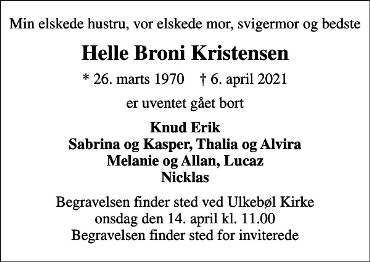 <p>Min elskede hustru, vor elskede mor, svigermor og bedste<br />Helle Broni Kristensen<br />* 26. marts 1970 ✝ 6. april 2021<br />er uventet gået bort<br />Knud Erik Sabrina og Kasper, Thalia og Alvira Melanie og Allan, Lucaz Nicklas<br />Begravelsen finder sted ved Ulkebøl Kirke onsdag den 14. april kl. 11.00 Begravelsen finder sted for inviterede</p>