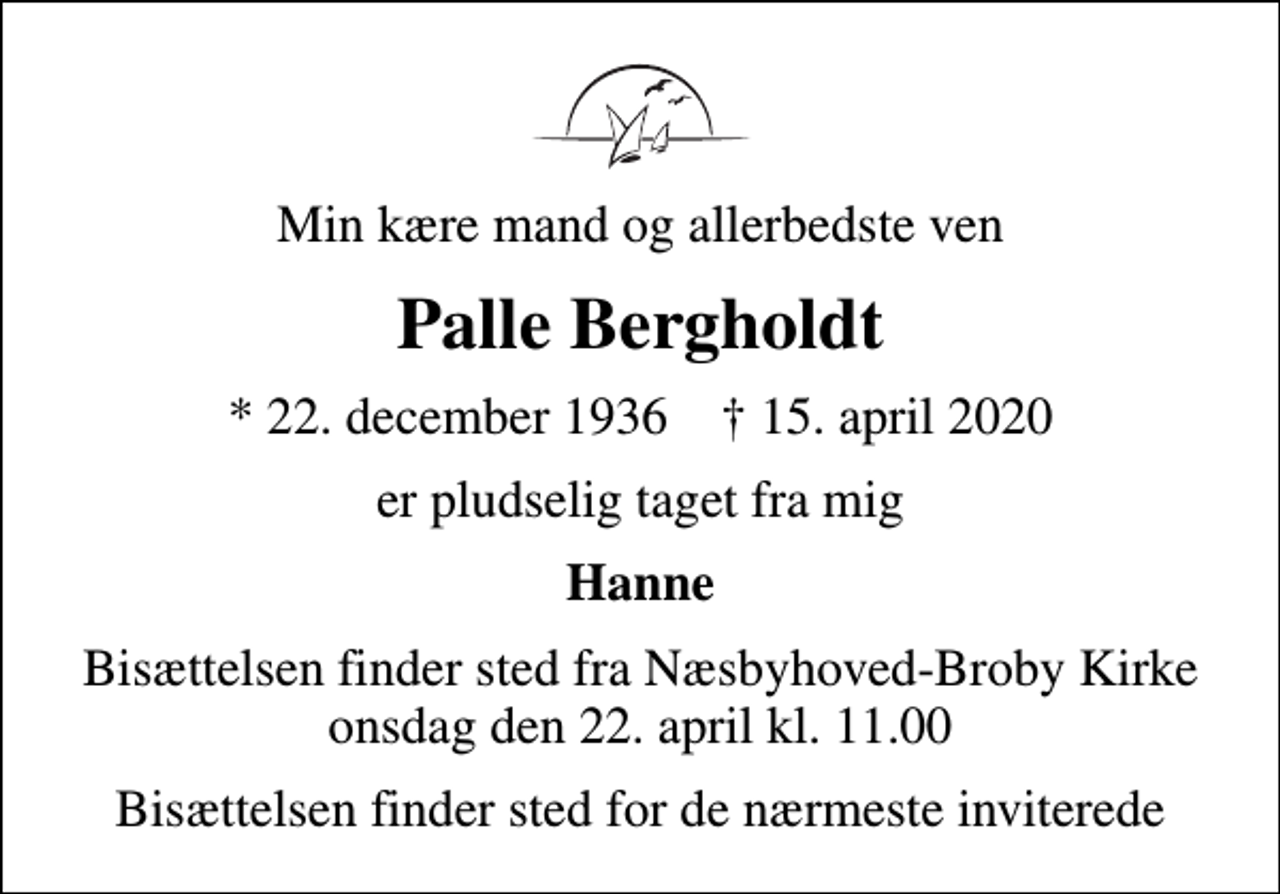 <p>Min kære mand og allerbedste ven<br />Palle Bergholdt<br />* 22. december 1936 ✝ 15. april 2020<br />er pludselig taget fra mig<br />Hanne<br />Bisættelsen finder sted fra Næsbyhoved-Broby Kirke onsdag den 22. april kl. 11.00<br />Bisættelsen finder sted for de nærmeste inviterede</p>