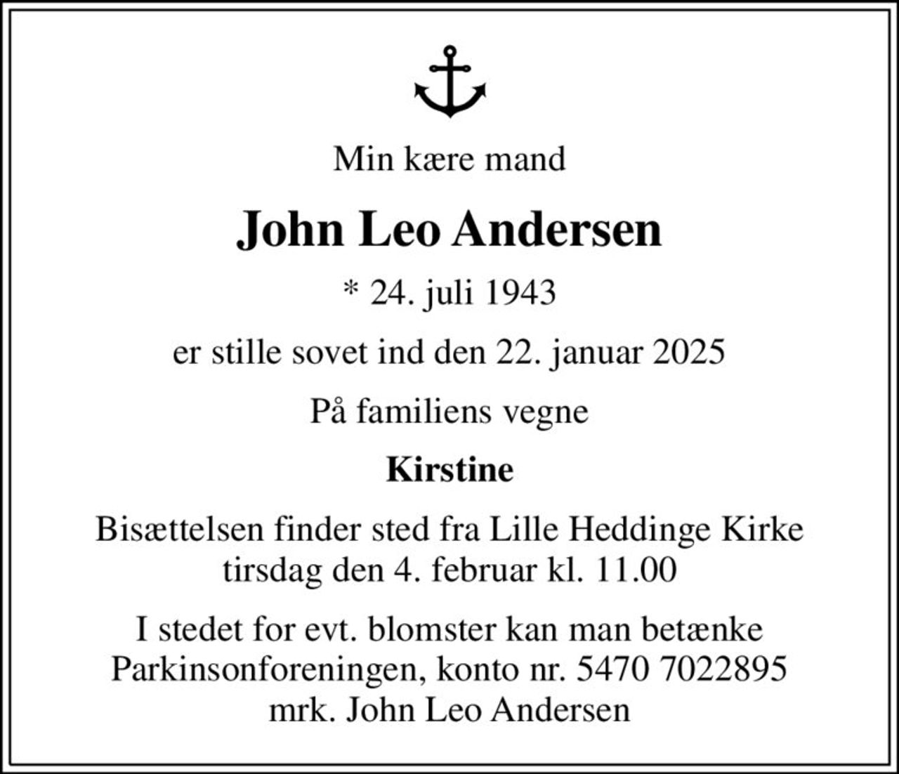 Min kære mand
John Leo Andersen
* 24. juli 1943
er stille sovet ind den 22. januar 2025
På familiens vegne
Kirstine
Bisættelsen finder sted fra Lille Heddinge Kirke  tirsdag den 4. februar kl. 11.00 
I stedet for evt. blomster kan man betænke
					Parkinsonforeningen kontonr.54707022895mrk. John
					Leo Andersen