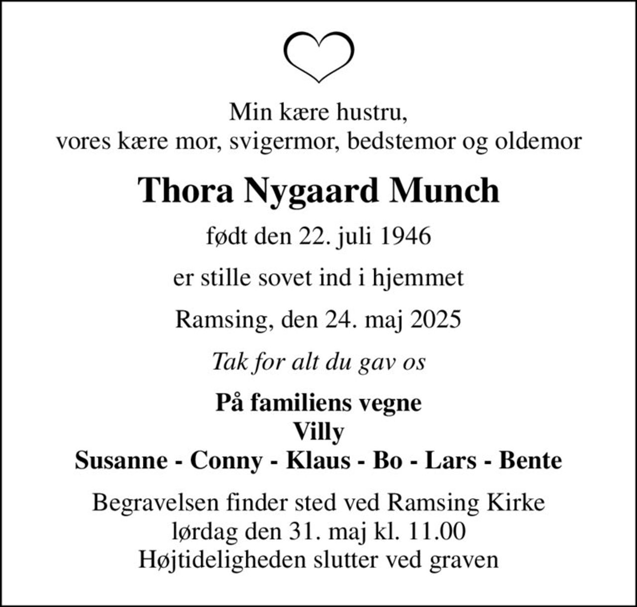 Min kære hustru, vores kære mor, svigermor, bedstemor og oldemor
Thora Nygaard Munch
født den 22. juli 1946
er stille sovet ind i hjemmet
Ramsing, den 24. maj 2025
Tak for alt du gav os
På familiens vegne Villy Susanne - Conny - Klaus - Bo - Lars - Bente
Begravelsen finder sted ved Ramsing Kirke  lørdag den 31. maj kl. 11.00  Højtideligheden slutter ved graven